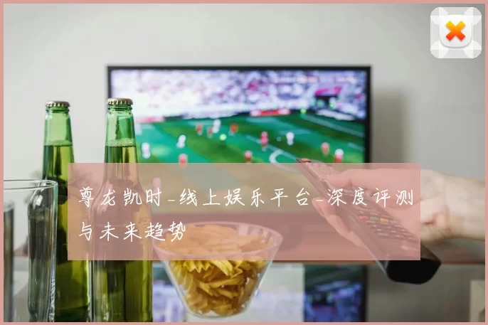 尊龙凯时_线上娱乐平台_深度评测与未来趋势