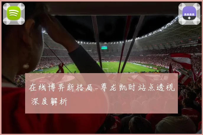 在线博弈新格局_尊龙凯时站点透视 深度解析