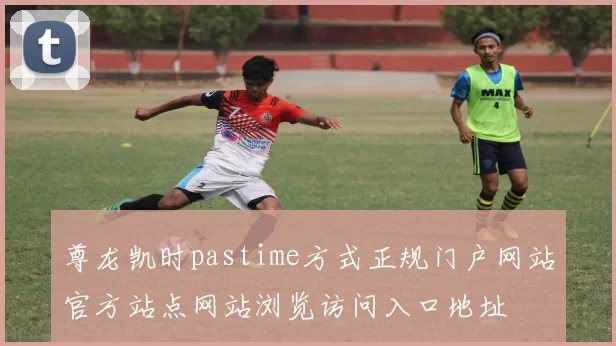 尊龙凯时pastime方式正规门户网站官方站点网站浏览访问入口地址