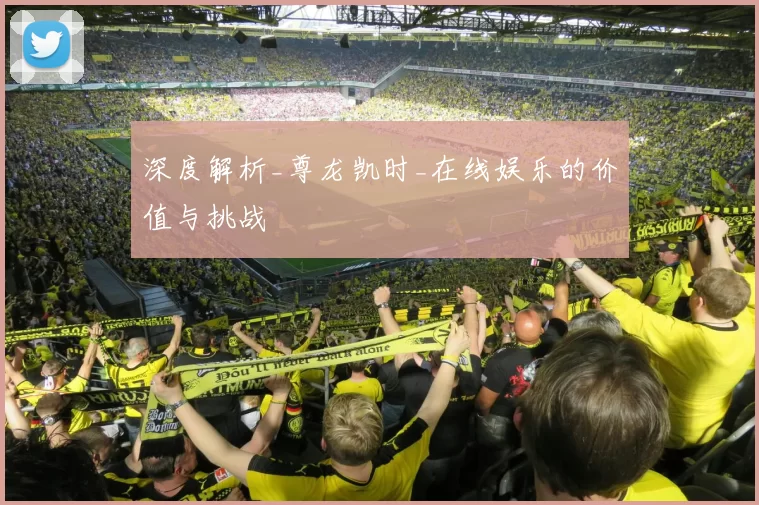 深度解析_尊龙凯时_在线娱乐的价值与挑战