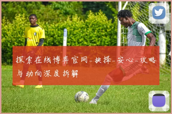 探索在线博弈官网_抉择_安心_攻略与动向深度拆解