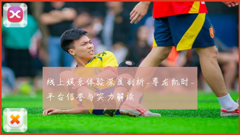 线上娱乐体验深度剖析_尊龙凯时_平台信誉与实力解读