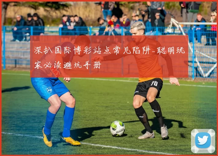 深扒国际博彩站点常见陷阱_聪明玩家必读避坑手册