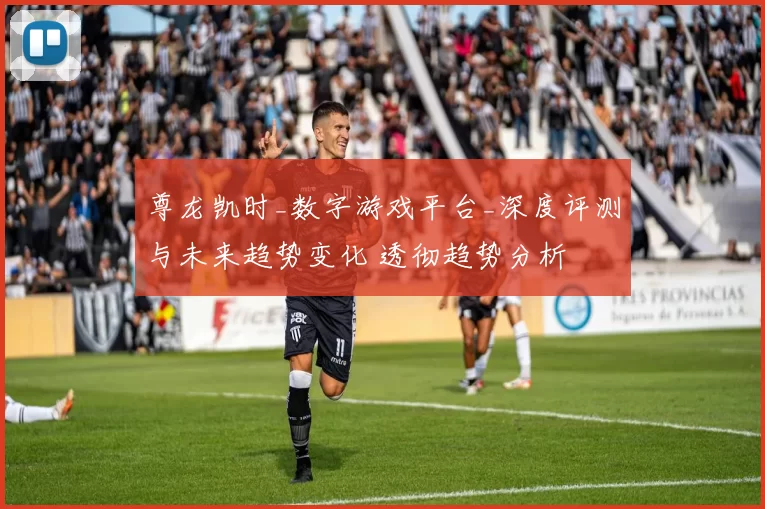 尊龙凯时_数字游戏平台_深度评测与未来趋势变化 透彻趋势分析